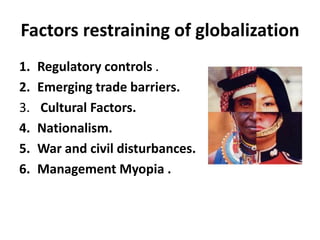 Factors restraining of globalization 
1. Regulatory controls . 
2. Emerging trade barriers. 
3. Cultural Factors. 
4. Nationalism. 
5. War and civil disturbances. 
6. Management Myopia . 
 