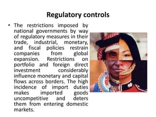 Regulatory controls 
• The restrictions imposed by 
national governments by way 
of regulatory measures in their 
trade, industrial, monetary, 
and fiscal policies restrain 
companies from global 
expansion. Restrictions on 
portfolio and foreign direct 
investment considerably 
influence monetary and capital 
flows across borders. The high 
incidence of import duties 
makes imported goods 
uncompetitive and deters 
them from entering domestic 
markets. 
 
