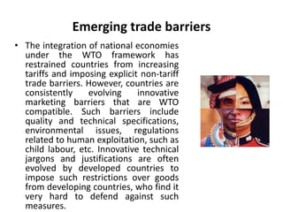Emerging trade barriers 
• The integration of national economies 
under the WTO framework has 
restrained countries from increasing 
tariffs and imposing explicit non-tariff 
trade barriers. However, countries are 
consistently evolving innovative 
marketing barriers that are WTO 
compatible. Such barriers include 
quality and technical specifications, 
environmental issues, regulations 
related to human exploitation, such as 
child labour, etc. Innovative technical 
jargons and justifications are often 
evolved by developed countries to 
impose such restrictions over goods 
from developing countries, who find it 
very hard to defend against such 
measures. 
 