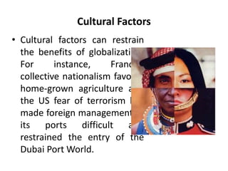 Cultural Factors 
• Cultural factors can restrain 
the benefits of globalization. 
For instance, France’s 
collective nationalism favours 
home-grown agriculture and 
the US fear of terrorism has 
made foreign management of 
its ports difficult and 
restrained the entry of the 
Dubai PortWorld. 
 