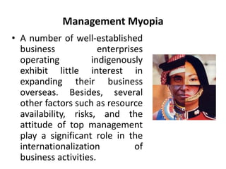 Management Myopia 
• A number of well-established 
business enterprises 
operating indigenously 
exhibit little interest in 
expanding their business 
overseas. Besides, several 
other factors such as resource 
availability, risks, and the 
attitude of top management 
play a significant role in the 
internationalization of 
business activities. 
 
