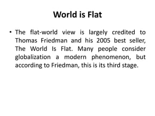 World is Flat 
• The flat-world view is largely credited to 
Thomas Friedman and his 2005 best seller, 
The World Is Flat. Many people consider 
globalization a modern phenomenon, but 
according to Friedman, this is its third stage. 
 