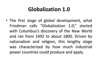 Globalization 1.0 
• The first stage of global development, what 
Friedman calls “Globalization 1.0,” started 
with Columbus’s discovery of the New World 
and ran from 1492 to about 1800. Driven by 
nationalism and religion, this lengthy stage 
was characterized by how much industrial 
power countries could produce and apply. 
 