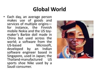 Global World 
• Each day, an average person 
makes use of goods and 
services of multiple origins— 
for instance, the Finnish 
mobile Nokia and the US toy-maker’s 
Barbie doll made in 
China but used across the 
world; a software from the 
US-based Microsoft, 
developed by an Indian 
software engineer based in 
Singapore, used in Japan; the 
Thailand-manufactured US 
sports shoe Nike used by a 
Saudi consumer. 
 