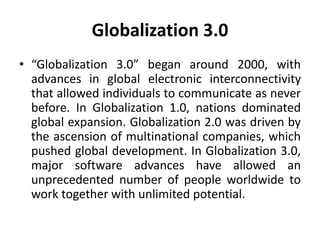 Globalization 3.0 
• “Globalization 3.0” began around 2000, with 
advances in global electronic interconnectivity 
that allowed individuals to communicate as never 
before. In Globalization 1.0, nations dominated 
global expansion. Globalization 2.0 was driven by 
the ascension of multinational companies, which 
pushed global development. In Globalization 3.0, 
major software advances have allowed an 
unprecedented number of people worldwide to 
work together with unlimited potential. 
 