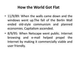 How the World Got Flat 
• 11/9/89: When the walls came down and the 
windows went up.The fall of the Berlin Wall 
ended old-style communism and planned 
economies. Capitalism ascended. 
• 8/9/95: When Netscape went public. Internet 
browsing and e-mail helped propel the 
Internet by making it commercially viable and 
user friendly. 
 