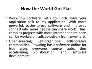 How the World Got Flat 
• Work-flow software: Let’s do lunch. Have your 
application talk to my application. With more 
powerful, easier-to-use software and improved 
connectivity, more people can share work. Thus, 
complex projects with more interdependent parts 
can be worked on collaboratively from anywhere. 
• Open-sourcing: Self-organizing, collaborative 
communities. Providing basic software online for 
free gives everyone source code, thus 
accelerating collaboration and software 
development. 
 
