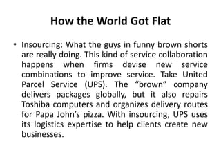 How the World Got Flat 
• Insourcing: What the guys in funny brown shorts 
are really doing. This kind of service collaboration 
happens when firms devise new service 
combinations to improve service. Take United 
Parcel Service (UPS). The “brown” company 
delivers packages globally, but it also repairs 
Toshiba computers and organizes delivery routes 
for Papa John’s pizza. With insourcing, UPS uses 
its logistics expertise to help clients create new 
businesses. 
 