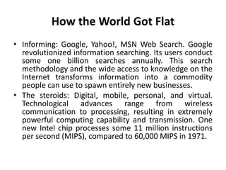 How the World Got Flat 
• Informing: Google, Yahoo!, MSN Web Search. Google 
revolutionized information searching. Its users conduct 
some one billion searches annually. This search 
methodology and the wide access to knowledge on the 
Internet transforms information into a commodity 
people can use to spawn entirely new businesses. 
• The steroids: Digital, mobile, personal, and virtual. 
Technological advances range from wireless 
communication to processing, resulting in extremely 
powerful computing capability and transmission. One 
new Intel chip processes some 11 million instructions 
per second (MIPS), compared to 60,000 MIPS in 1971. 
 