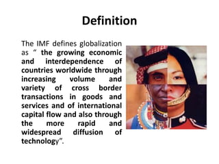 Definition 
The IMF defines globalization 
as “ the growing economic 
and interdependence of 
countries worldwide through 
increasing volume and 
variety of cross border 
transactions in goods and 
services and of international 
capital flow and also through 
the more rapid and 
widespread diffusion of 
technology”. 
 