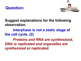 Question: 
Suggest explanations for the following 
observation. 
Interphase is not a static stage of 
the cell cycle. (2) 
Proteins and RNA are synthesised, 
DNA is replicated and organelles are 
synthesised or replicated. 
 