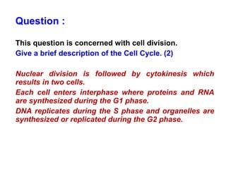 Question : 
This question is concerned with cell division. 
Give a brief description of the Cell Cycle. (2) 
Nuclear division is followed by cytokinesis which 
results in two cells. 
Each cell enters interphase where proteins and RNA 
are synthesized during the G1 phase. 
DNA replicates during the S phase and organelles are 
synthesized or replicated during the G2 phase. 
 