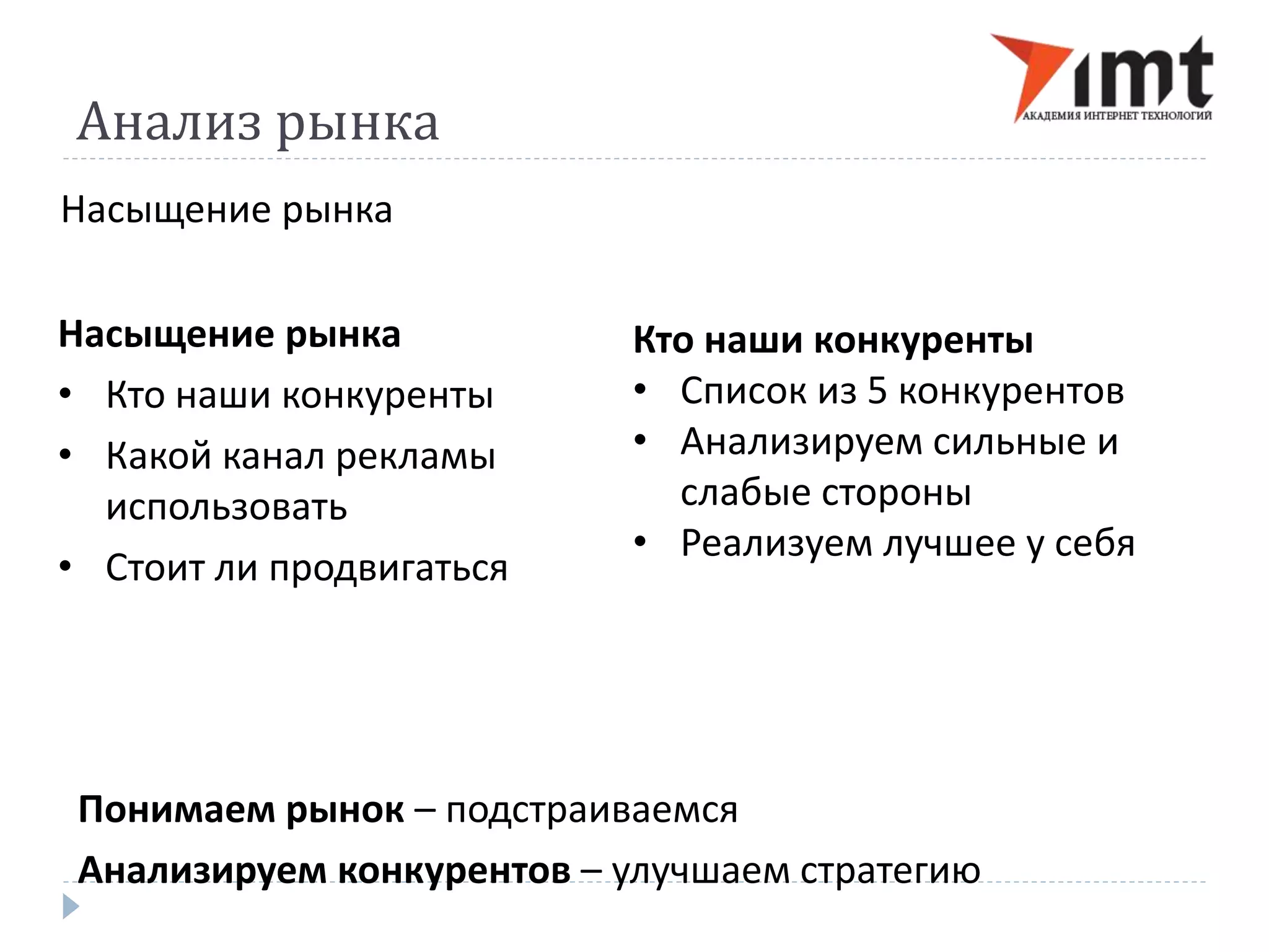 Анализ рынка 
Насыщение рынка 
Насыщение рынка 
• Кто наши конкуренты 
• Какой канал рекламы 
использовать 
• Стоит ли продвигаться 
Кто наши конкуренты 
• Список из 5 конкурентов 
• Анализируем сильные и 
слабые стороны 
• Реализуем лучшее у себя 
Понимаем рынок – подстраиваемся 
Анализируем конкурентов – улучшаем стратегию 
 