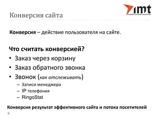 Конверсия сайта 
Конверсия – действие пользователя на сайте. 
Что считать конверсией? 
• Заказ через корзину 
• Заказ обратного звонка 
• Звонок (как отслеживать) 
– Записи менеджера 
– IP телефония 
– RingoStat 
Конверсия результат эффективного сайта и потока посетителей 
 
