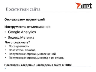 Посетители сайта 
Отслеживаем посетителей 
Инструменты отслеживания 
• Google Analytics 
• Яндекс.Метрика 
Что отслеживать? 
• Посещаемость 
• Показатель отказов 
• Популярные страницы посещений 
• Популярные страницы входа + их отказы 
Посетители следствие нахождения сайта в ТОПе 
 