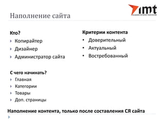 Наполнение сайта 
Кто? 
 Копирайтер 
 Дизайнер 
 Администратор сайта 
Критерии контента 
• Доверительный 
• Актуальный 
• Востребованный 
С чего начинать? 
 Главная 
 Категории 
 Товары 
 Доп. страницы 
Наполнение контента, только после составления СЯ сайта 
 