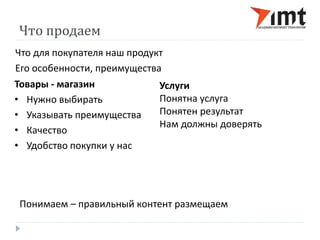 Что продаем 
Что для покупателя наш продукт 
Его особенности, преимущества 
Товары - магазин 
• Нужно выбирать 
• Указывать преимущества 
• Качество 
• Удобство покупки у нас 
Услуги 
Понятна услуга 
Понятен результат 
Нам должны доверять 
Понимаем – правильный контент размещаем 
 