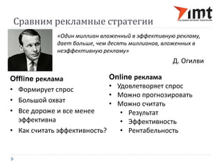 Сравним рекламные стратегии 
«Один миллион вложенный в эффективную рекламу, 
дает больше, чем десять миллионов, вложенных в 
неэффективную рекламу» 
Д. Огилви 
Offline реклама 
• Формирует спрос 
• Большой охват 
• Все дороже и все менее 
эффективна 
• Как считать эффективность? 
Online реклама 
• Удовлетворяет спрос 
• Можно прогнозировать 
• Можно считать 
• Результат 
• Эффективность 
• Рентабельность 
 