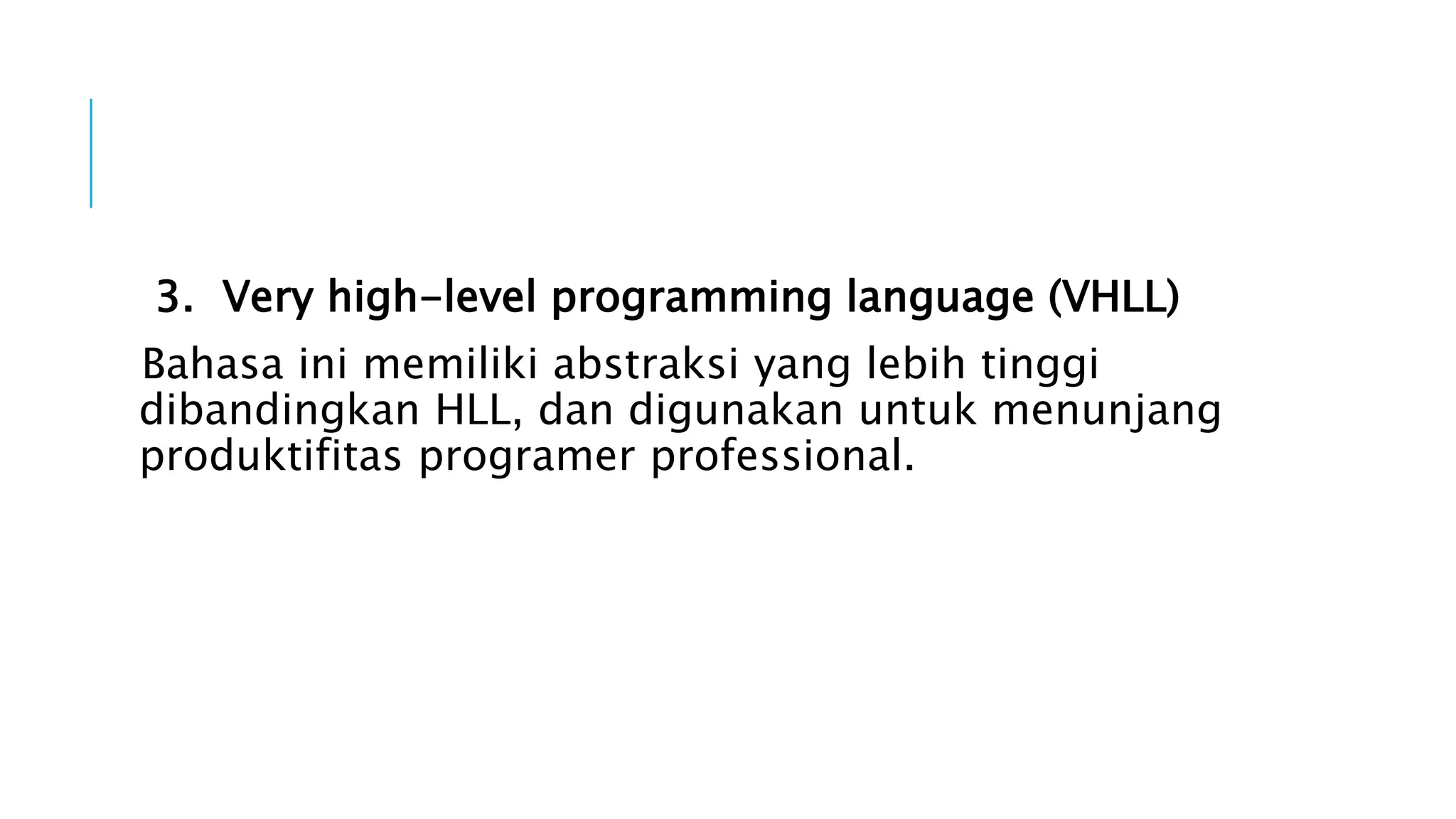 3. Very high-level programming language (VHLL) 
Bahasa ini memiliki abstraksi yang lebih tinggi 
dibandingkan HLL, dan digunakan untuk menunjang 
produktifitas programer professional. 
 