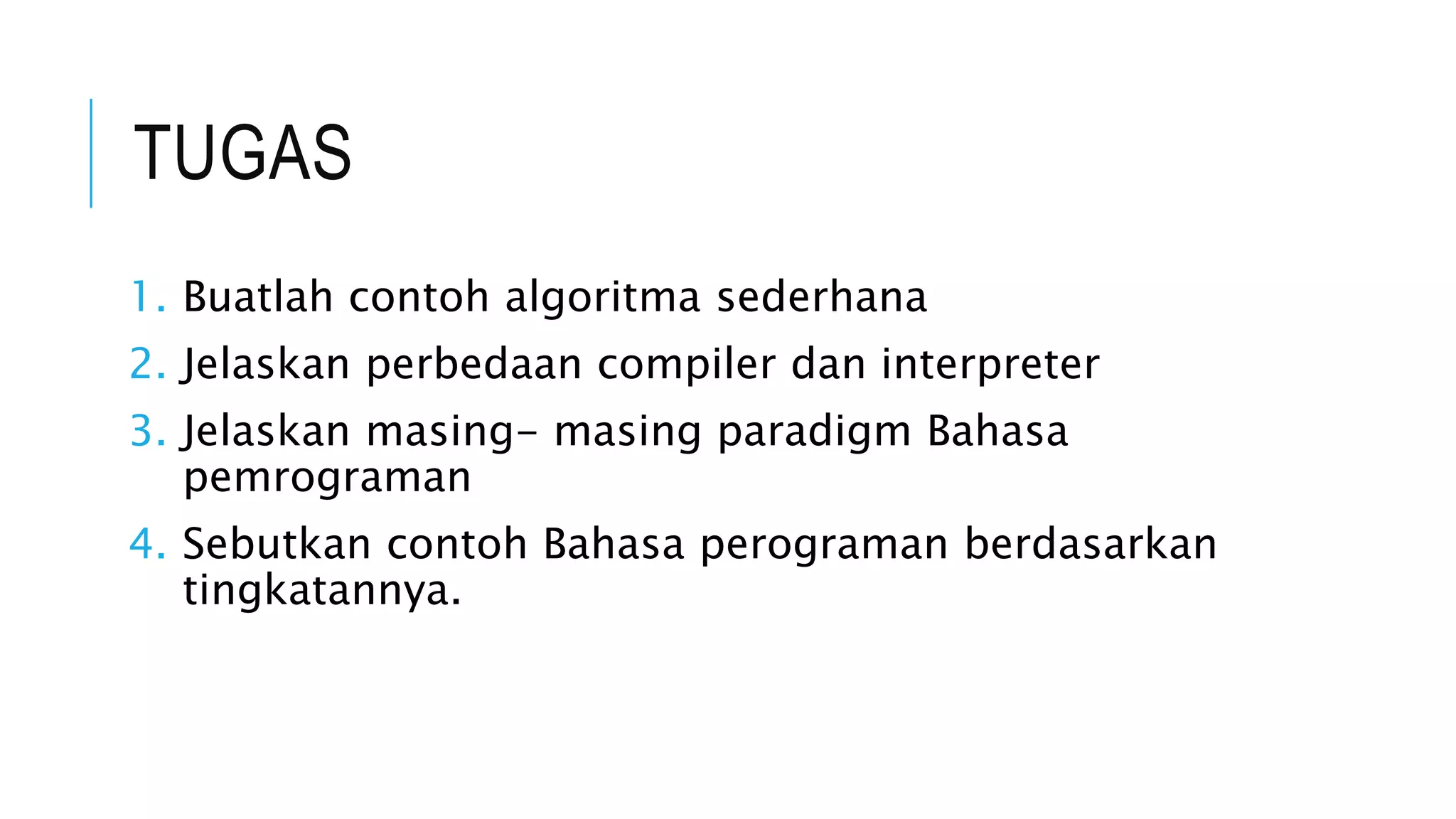TUGAS 
1. Buatlah contoh algoritma sederhana 
2. Jelaskan perbedaan compiler dan interpreter 
3. Jelaskan masing- masing paradigm Bahasa 
pemrograman 
4. Sebutkan contoh Bahasa perograman berdasarkan 
tingkatannya. 
