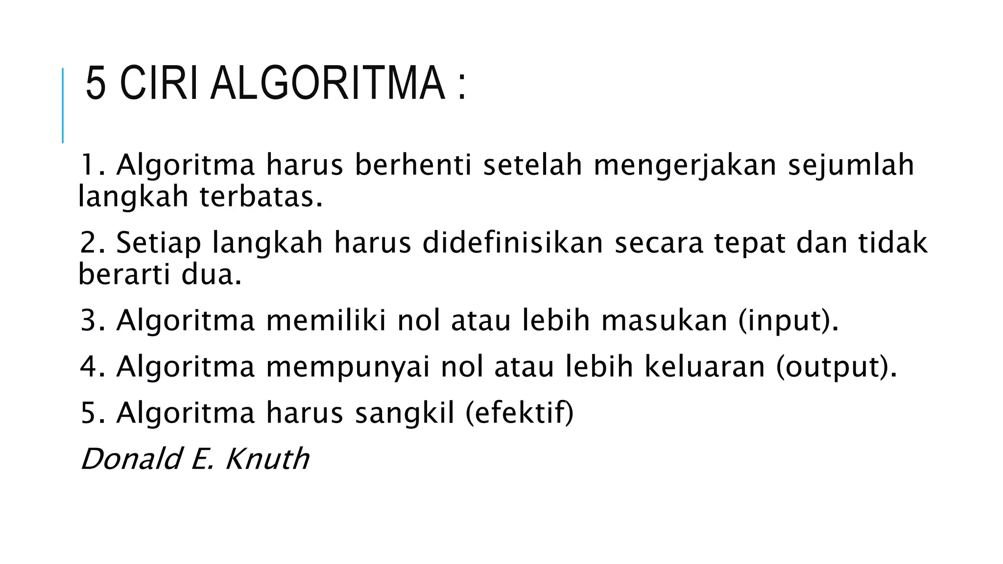 5 CIRI ALGORITMA : 
1. Algoritma harus berhenti setelah mengerjakan sejumlah 
langkah terbatas. 
2. Setiap langkah harus didefinisikan secara tepat dan tidak 
berarti dua. 
3. Algoritma memiliki nol atau lebih masukan (input). 
4. Algoritma mempunyai nol atau lebih keluaran (output). 
5. Algoritma harus sangkil (efektif) 
Donald E. Knuth 
 