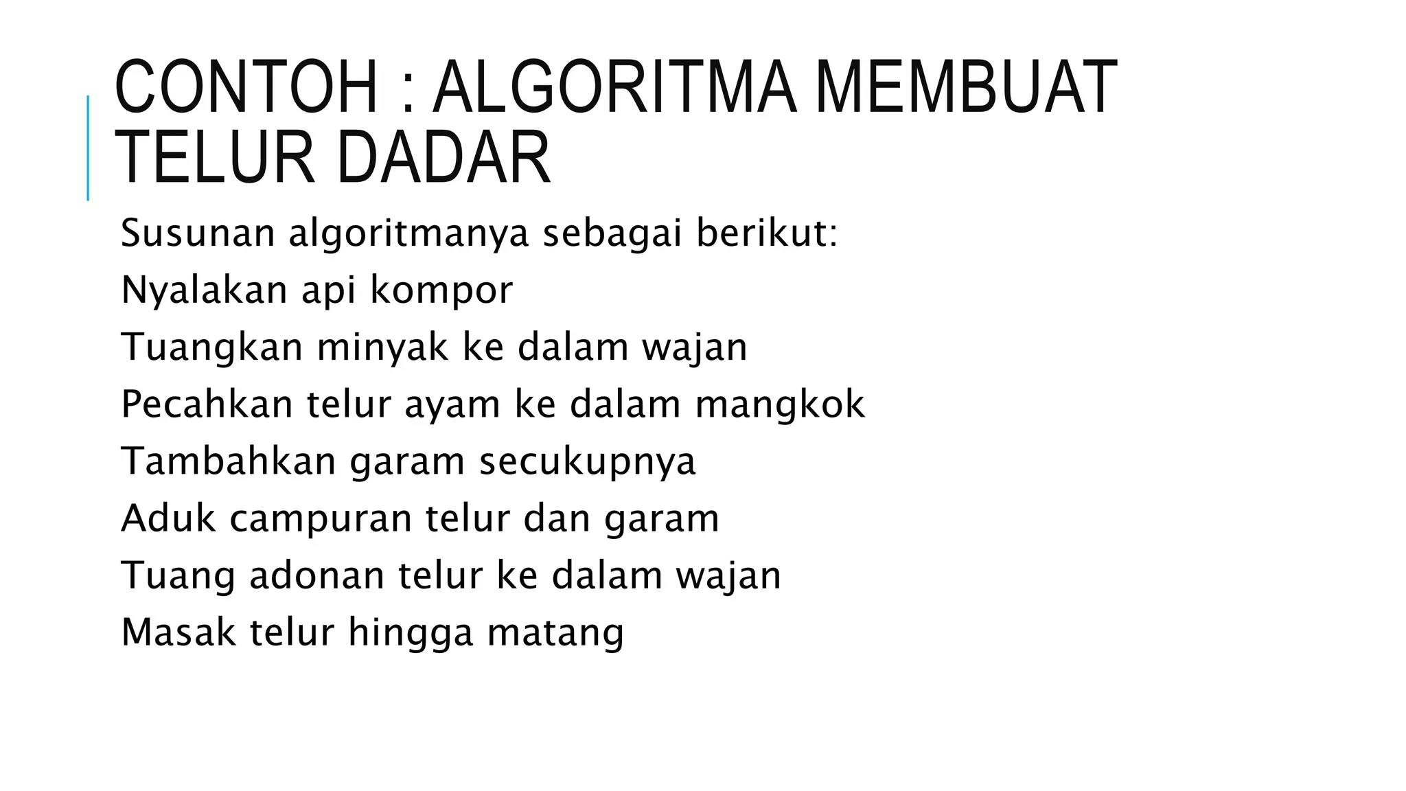 CONTOH : ALGORITMA MEMBUAT 
TELUR DADAR 
Susunan algoritmanya sebagai berikut: 
Nyalakan api kompor 
Tuangkan minyak ke dalam wajan 
Pecahkan telur ayam ke dalam mangkok 
Tambahkan garam secukupnya 
Aduk campuran telur dan garam 
Tuang adonan telur ke dalam wajan 
Masak telur hingga matang 
 