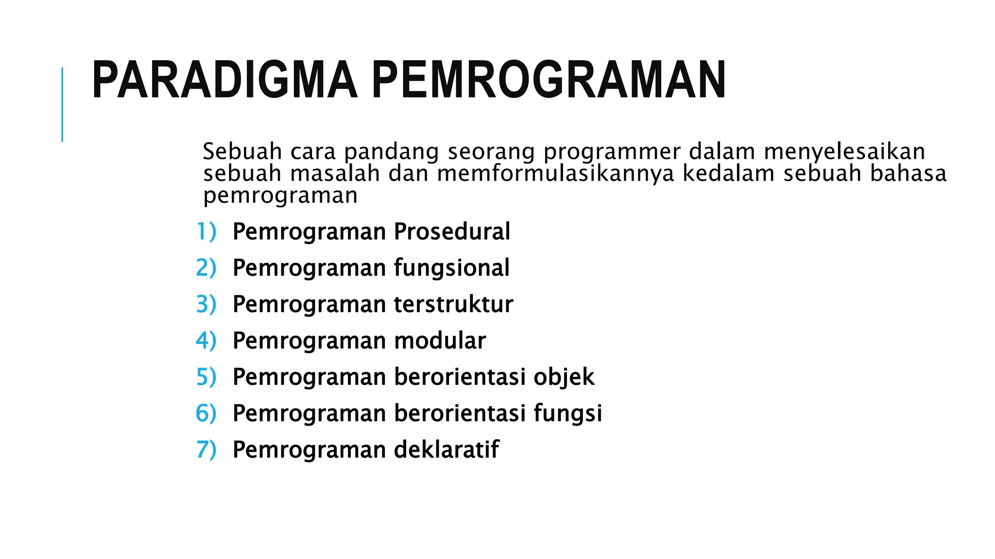 PARADIGMA PEMROGRAMAN 
Sebuah cara pandang seorang programmer dalam menyelesaikan 
sebuah masalah dan memformulasikannya kedalam sebuah bahasa 
pemrograman 
1) Pemrograman Prosedural 
2) Pemrograman fungsional 
3) Pemrograman terstruktur 
4) Pemrograman modular 
5) Pemrograman berorientasi objek 
6) Pemrograman berorientasi fungsi 
7) Pemrograman deklaratif 
 