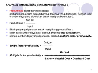 APA YANG DIMAKSUDKAN DENGAN PRODUKTIFITAS ? 
 Produktifitas dapat diartikan sebagai 
perbandingan antara output (barang dan jasa yang dihasilkan) dengan input 
(sumber daya yang digunakan untuk menghasilkan output). 
Out put 
 Produktifitas = ----------- 
input 
 Bila input yang digunakan untuk menghitung produktifitas : 
 salah satu sumber daya saja, disebut single factor productivity, 
 semua sumber daya yang digunakan, disebut multiple factor productivity. 
Out put 
 Single factor productivity = ------------- 
input 
Out put 
 Multiple factor productivity = -------------------------------------------------------- 
Labor + Material Cost + Overhead Cost 
11 
 
