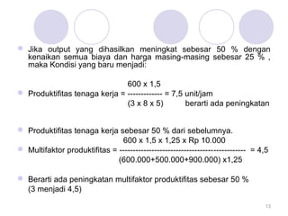  Jika output yang dihasilkan meningkat sebesar 50 % dengan 
kenaikan semua biaya dan harga masing-masing sebesar 25 % , 
maka Kondisi yang baru menjadi: 
600 x 1,5 
 Produktifitas tenaga kerja = ------------- = 7,5 unit/jam 
(3 x 8 x 5) berarti ada peningkatan 
 Produktifitas tenaga kerja sebesar 50 % dari sebelumnya. 
600 x 1,5 x 1,25 x Rp 10.000 
 Multifaktor produktifitas = ----------------------------------------------- = 4,5 
(600.000+500.000+900.000) x1,25 
 Berarti ada peningkatan multifaktor produktifitas sebesar 50 % 
(3 menjadi 4,5) 
13 
 