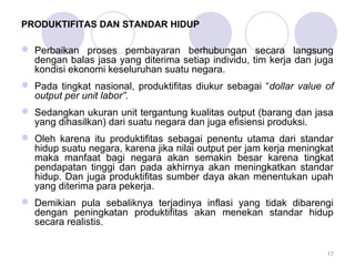 PRODUKTIFITAS DAN STANDAR HIDUP 
 Perbaikan proses pembayaran berhubungan secara langsung 
dengan balas jasa yang diterima setiap individu, tim kerja dan juga 
kondisi ekonomi keseluruhan suatu negara. 
 Pada tingkat nasional, produktifitas diukur sebagai “dollar value of 
output per unit labor”. 
 Sedangkan ukuran unit tergantung kualitas output (barang dan jasa 
yang dihasilkan) dari suatu negara dan juga efisiensi produksi. 
 Oleh karena itu produktifitas sebagai penentu utama dari standar 
hidup suatu negara, karena jika nilai output per jam kerja meningkat 
maka manfaat bagi negara akan semakin besar karena tingkat 
pendapatan tinggi dan pada akhirnya akan meningkatkan standar 
hidup. Dan juga produktifitas sumber daya akan menentukan upah 
yang diterima para pekerja. 
 Demikian pula sebaliknya terjadinya inflasi yang tidak dibarengi 
dengan peningkatan produktifitas akan menekan standar hidup 
secara realistis. 
17 
 