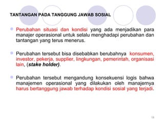 TANTANGAN PADA TANGGUNG JAWAB SOSIAL 
Perubahan situasi dan kondisi yang ada menjadikan para 
manajer operasional untuk selalu menghadapi perubahan dan 
tantangan yang terus menerus. 
Perubahan tersebut bisa disebabkan berubahnya konsumen, 
investor, pekerja, supplier, lingkungan, pemerintah, organisasi 
lain, (stake holder). 
Perubahan tersebut mengandung konsekuensi logis bahwa 
manajemen operasional yang dilakukan oleh manajernya 
harus bertanggung jawab terhadap kondisi sosial yang terjadi. 
18 
 