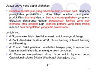 Upaya-upaya yang dapat dilakukan 
 Semakin spesifik jasa yang diberikan akan semakin sulit mencapai 
peningkatan produktifitas , akan tetapi kesulitan peningkatan 
produktifitas dibarengi dengan berbagai upaya perbaikan yang telah 
dilakukan diantaranya dengan penggunaan fasilitas yang lebih 
memadai atau canggih juga keahlian personil yang lebih trampil 
maupun cara pengelolaan yang lebih professional . 
contohnya : 
 di Supermarket telah disediakan mesin untuk mengecek harga. 
 di Bank disediakan fasilitas ATM, phone banking, internet banking, 
mobil banking. 
 di Rumah Sakit peralatan kesehatan banyak yang komputerisas, 
kegiatan administrasi lazim menggunakan computer. 
 di Restoran menyediakan drive thrue untuk layanan cepat, 
Operasional selama 24 jam di berbagai bidang jasa dsb. 
l “ 
21 
