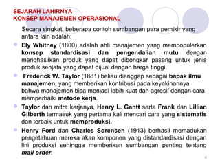 SEJARAH LAHIRNYA 
KONSEP MANAJEMEN OPERASIONAL 
Secara singkat, beberapa contoh sumbangan para pemikir yang 
antara lain adalah: 
 Ely Whitney (1800) adalah ahli manajemen yang mempopulerkan 
konsep standardisasi dan pengendalian mutu dengan 
menghasilkan produk yang dapat dibongkar pasang untuk jenis 
produk senjata yang dapat dijual dengan harga tinggi. 
 Frederick W. Taylor (1881) beliau dianggap sebagai bapak ilmu 
manajemen, yang memberikan kontribusi pada keyakinannya 
bahwa manajemen bisa menjadi lebih kuat dan agresif dengan cara 
memperbaiki metode kerja. 
 Taylor dan mitra kerjanya, Henry L. Gantt serta Frank dan Lillian 
Gilberth termasuk yang pertama kali mencari cara yang sistematis 
dan terbaik untuk memproduksi. 
 Henry Ford dan Charles Sorensen (1913) berhasil memadukan 
pengetahuan mereka akan komponen yang distandardisasi dengan 
lini produksi sehingga memberikan sumbangan penting tentang 
mail order. 
6 
 