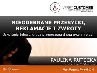 GLOBALNA CZARNA LISTA KLIENTÓW 
INTERNETOWYCH 
NIEODEBRANE PRZESYŁKI, 
REKLAMACJE I ZWROTY 
Jako śmiertelna choroba przenoszona drogą e-commerce! 
PAULINA RUTECKA 
Marketing manager VerifyCustomer.com 
Meet Magento Poland 2014 
 