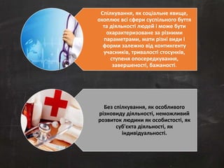 Спілкування, як соціальне явище, 
охоплює всі сфери суспільного буття 
та діяльності людей і може бути 
охарактеризоване за різними 
параметрами, мати різні види і 
форми залежно від контингенту 
учасників, тривалості стосунків, 
ступеня опосередкування, 
завершеності, бажаності. 
Без спілкування, як особливого 
різновиду діяльності, неможливий 
розвиток людини як особистості, як 
суб'єкта діяльності, як 
індивідуальності. 
 