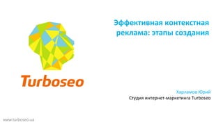Эффективная контекстная 
реклама: этапы создания 
Харламов Юрий 
Студия интернет-маркетинга Turboseo 
www.turboseo.ua 
 