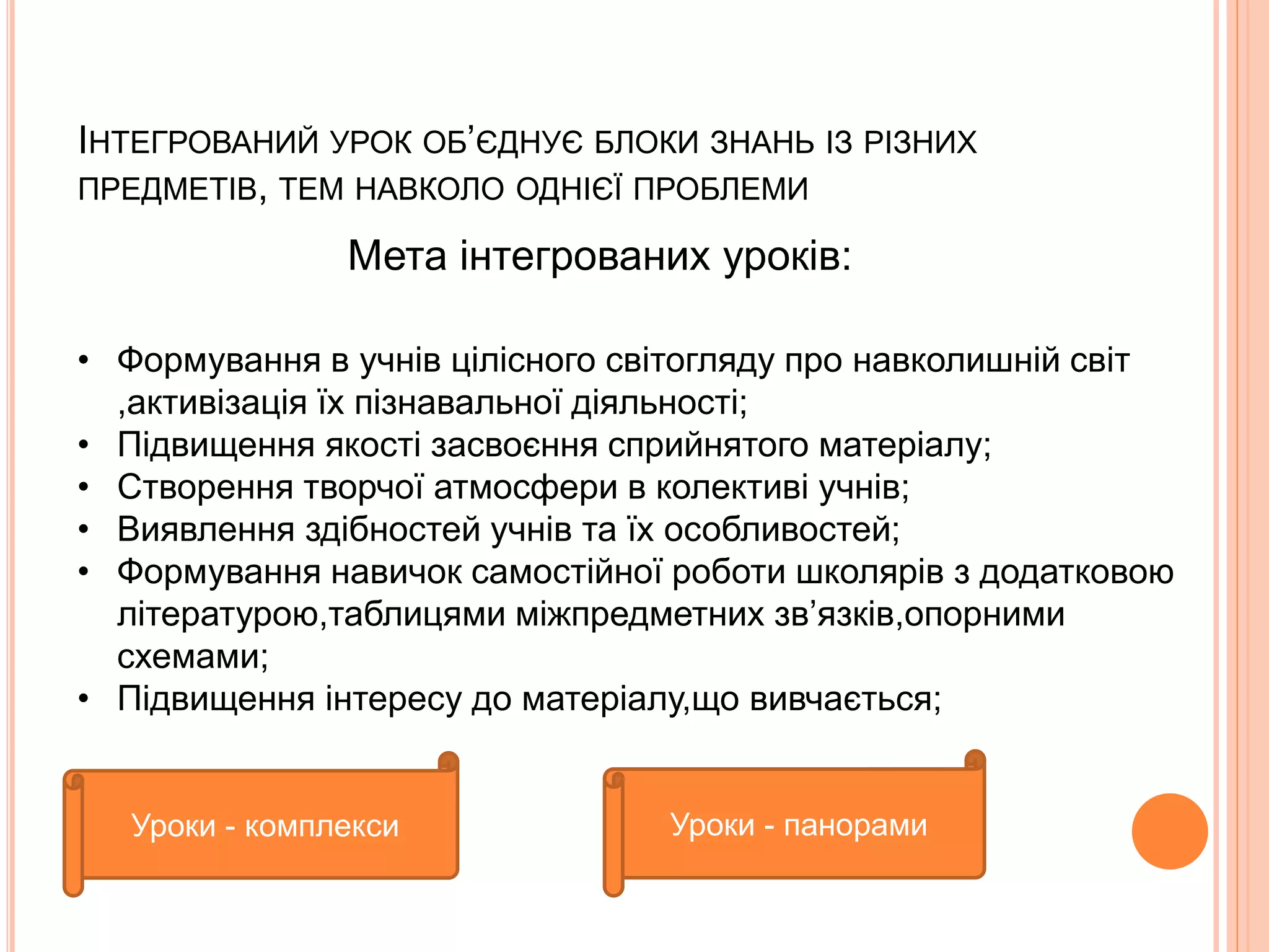 ІНТЕГРОВАНИЙ УРОК ОБ’ЄДНУЄ БЛОКИ ЗНАНЬ ІЗ РІЗНИХ 
ПРЕДМЕТІВ, ТЕМ НАВКОЛО ОДНІЄЇ ПРОБЛЕМИ 
Мета інтегрованих уроків: 
• Формування в учнів цілісного світогляду про навколишній світ 
,активізація їх пізнавальної діяльності; 
• Підвищення якості засвоєння сприйнятого матеріалу; 
• Створення творчої атмосфери в колективі учнів; 
• Виявлення здібностей учнів та їх особливостей; 
• Формування навичок самостійної роботи школярів з додатковою 
літературою,таблицями міжпредметних зв’язків,опорними 
схемами; 
• Підвищення інтересу до матеріалу,що вивчається; 
Уроки - комплекси Уроки - панорами 
 