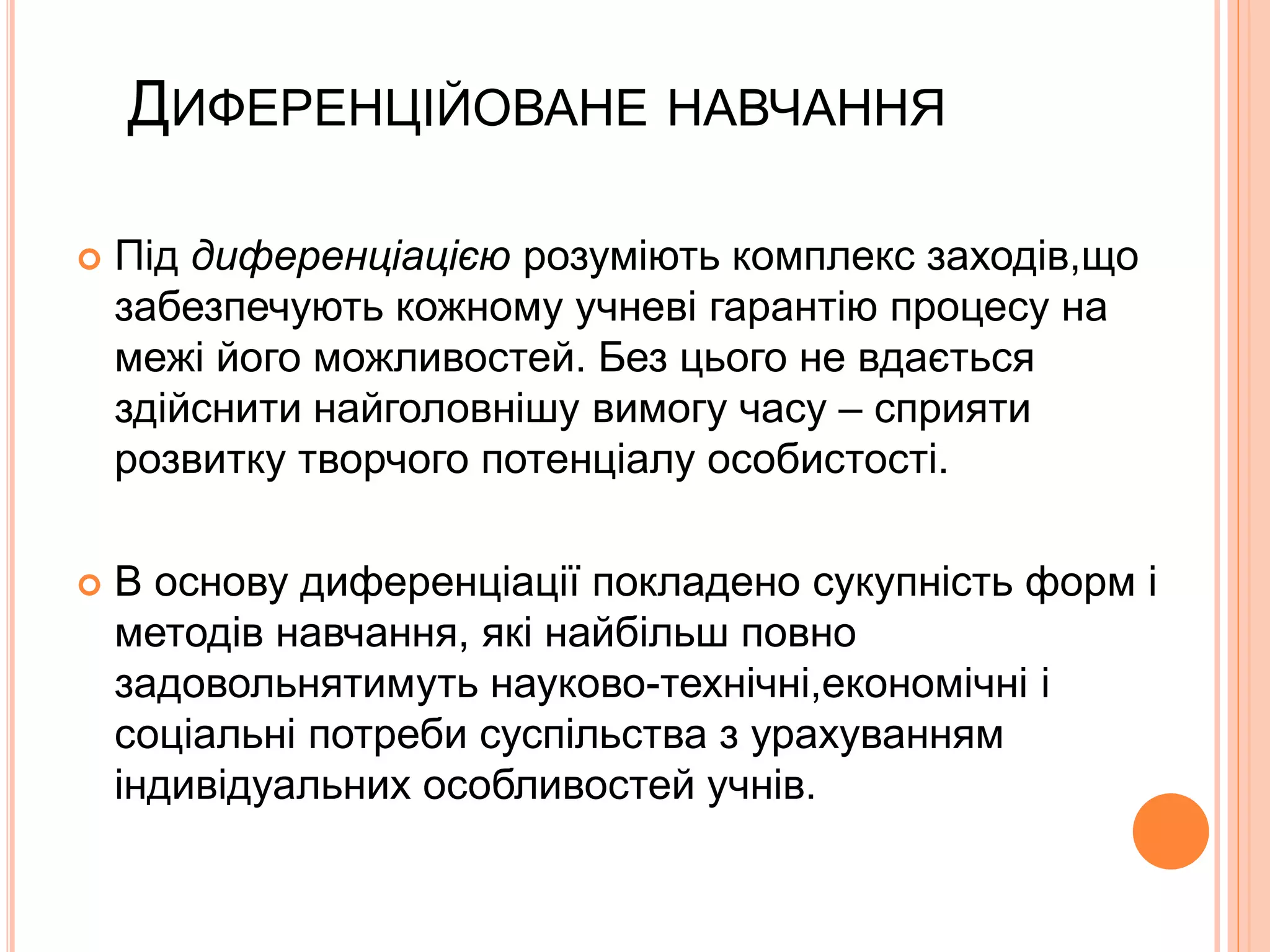 ДИФЕРЕНЦІЙОВАНЕ НАВЧАННЯ 
 Під диференціацією розуміють комплекс заходів,що 
забезпечують кожному учневі гарантію процесу на 
межі його можливостей. Без цього не вдається 
здійснити найголовнішу вимогу часу – сприяти 
розвитку творчого потенціалу особистості. 
 В основу диференціації покладено сукупність форм і 
методів навчання, які найбільш повно 
задовольнятимуть науково-технічні,економічні і 
соціальні потреби суспільства з урахуванням 
індивідуальних особливостей учнів. 
 