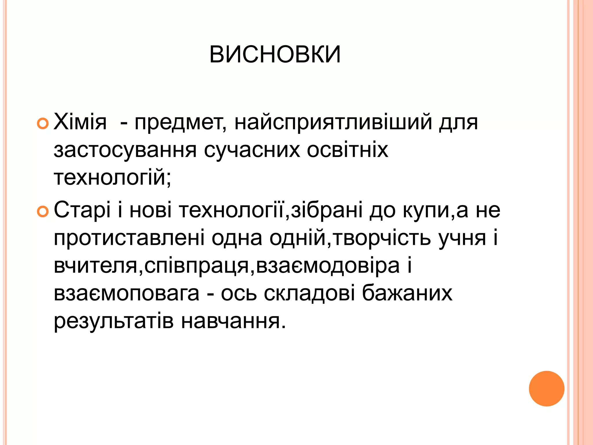ВИСНОВКИ 
 Хімія - предмет, найсприятливіший для 
застосування сучасних освітніх 
технологій; 
 Старі і нові технології,зібрані до купи,а не 
протиставлені одна одній,творчість учня і 
вчителя,співпраця,взаємодовіра і 
взаємоповага - ось складові бажаних 
результатів навчання. 
