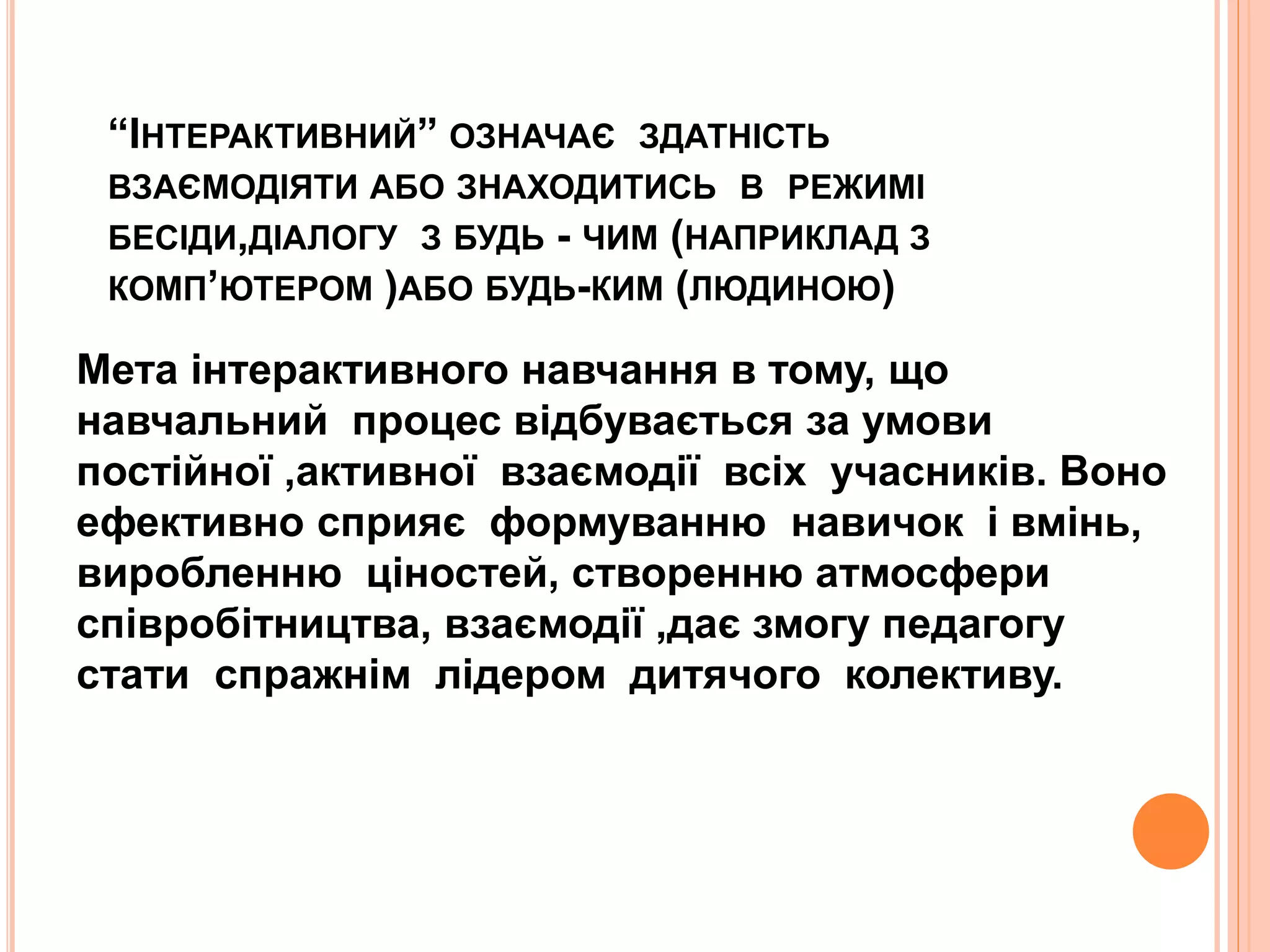 “ІНТЕРАКТИВНИЙ” ОЗНАЧАЄ ЗДАТНІСТЬ 
ВЗАЄМОДІЯТИ АБО ЗНАХОДИТИСЬ В РЕЖИМІ 
БЕСІДИ,ДІАЛОГУ З БУДЬ - ЧИМ (НАПРИКЛАД З 
КОМП’ЮТЕРОМ )АБО БУДЬ-КИМ (ЛЮДИНОЮ) 
Мета інтерактивного навчання в тому, що 
навчальний процес відбувається за умови 
постійної ,активної взаємодії всіх учасників. Воно 
ефективно сприяє формуванню навичок і вмінь, 
виробленню ціностей, створенню атмосфери 
співробітництва, взаємодії ,дає змогу педагогу 
стати спражнім лідером дитячого колективу. 
 