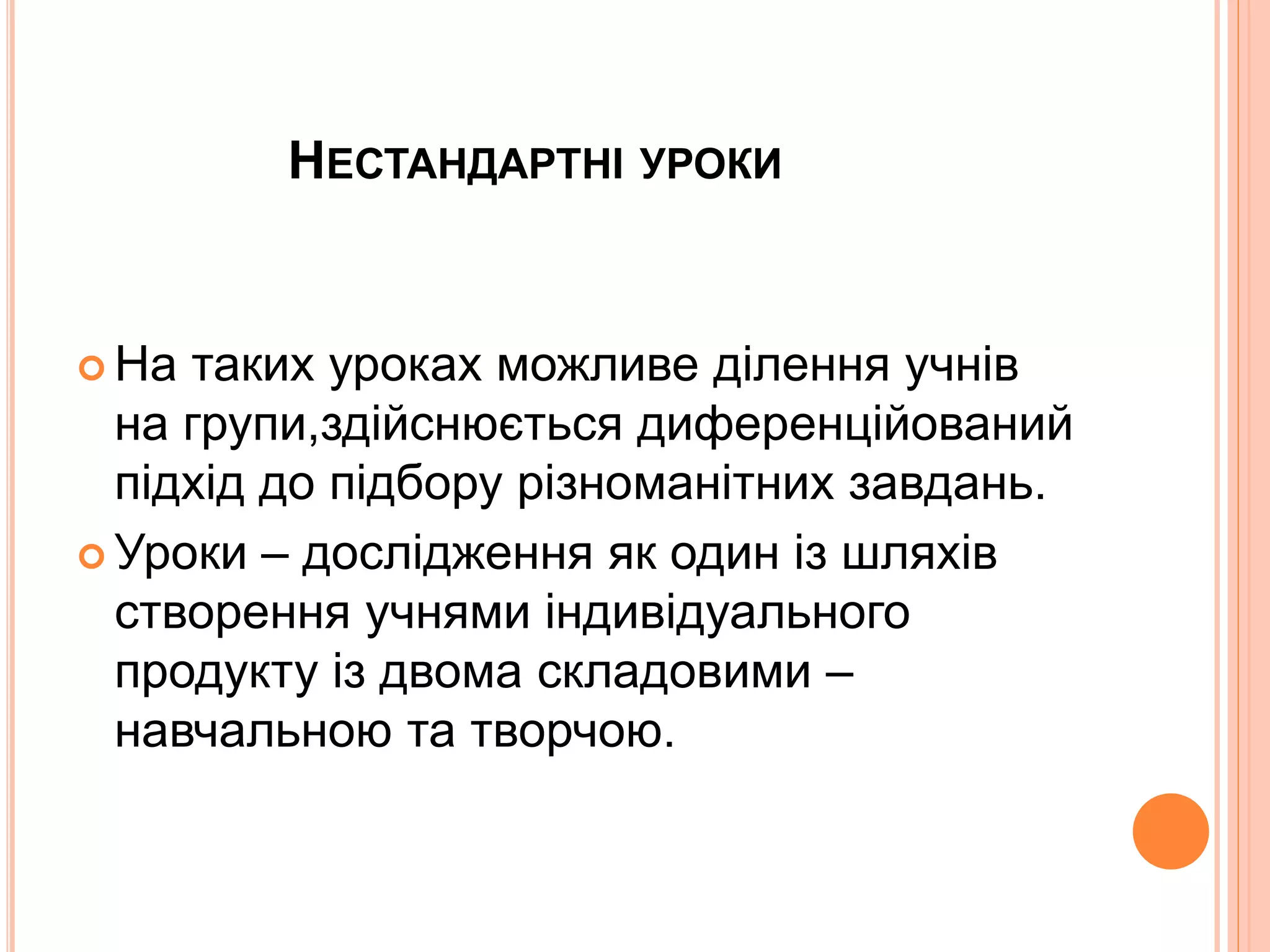 НЕСТАНДАРТНІ УРОКИ 
 На таких уроках можливе ділення учнів 
на групи,здійснюється диференційований 
підхід до підбору різноманітних завдань. 
 Уроки – дослідження як один із шляхів 
створення учнями індивідуального 
продукту із двома складовими – 
навчальною та творчою. 
 