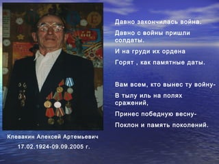 Давно закончилась война. 
Давно с войны пришли 
солдаты. 
И на груди их ордена 
Горят , как памятные даты. 
Вам всем, кто вынес ту войну- 
В тылу иль на полях 
сражений, 
Принес победную весну- 
Поклон и память поколений. 
Клевакин Алексей Артемьевич 
17.02.1924-09.09.2005 г. 
 