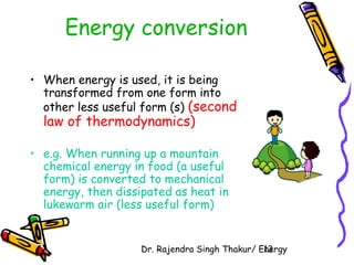 Energy conversion 
• When energy is used, it is being 
transformed from one form into 
other less useful form (s) (second 
law of thermodynamics) 
• e.g. When running up a mountain 
chemical energy in food (a useful 
form) is converted to mechanical 
energy, then dissipated as heat in 
lukewarm air (less useful form) 
Dr. Rajendra Singh Thakur/ E1n3ergy 
 