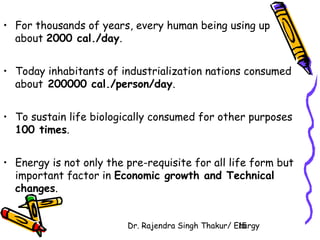 • For thousands of years, every human being using up 
about 2000 cal./day. 
• Today inhabitants of industrialization nations consumed 
about 200000 cal./person/day. 
• To sustain life biologically consumed for other purposes 
100 times. 
• Energy is not only the pre-requisite for all life form but 
important factor in Economic growth and Technical 
changes. 
Dr. Rajendra Singh Thakur/ E1n5ergy 
 