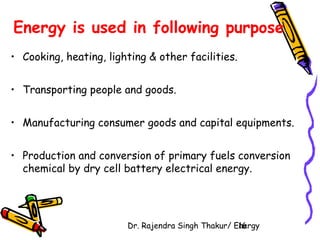 Energy is used in following purpose 
• Cooking, heating, lighting & other facilities. 
• Transporting people and goods. 
• Manufacturing consumer goods and capital equipments. 
• Production and conversion of primary fuels conversion 
chemical by dry cell battery electrical energy. 
Dr. Rajendra Singh Thakur/ E1n6ergy 
 
