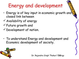 Energy and development 
• Energy is of key input in economic growth and 
closed link between 
Availability of energy 
Future growth and 
Development of nation. 
• To understand Energy and development and 
Economic development of society. 
Dr. Rajendra Singh Thakur/ E1n7ergy 
 