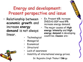 Energy and development: 
Present perspective and issue 
• Relationship between 
economic growth and 
increase energy 
demand is not always 
linear. 
• Ex. Present 6% increase 
INDIAS GDP need 9% 
increase energy demand. 
• The major causes of High 
energy intensity and High 
energy demand in developing 
countries. Causes are- 
• Technological 
• Managerial 
• Economical 
• Structural 
• Lack of awareness 
• Volatility of international energy prices. 
Dr. Rajendra Singh Thakur/ E1n8ergy 
 