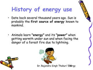 History of energy use 
• Date back several thousand years ago. Sun is 
probably the first source of energy known to 
mankind. 
• Animals learn "energy" and its "power" when 
getting warmth under sun and when facing the 
danger of a forest fire due to lightning. 
Dr. Rajendra Singh Thakur/ E1n9ergy 
 
