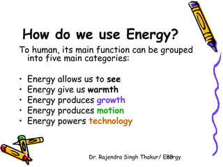 How do we use Energy? 
To human, its main function can be grouped 
into five main categories: 
• Energy allows us to see 
• Energy give us warmth 
• Energy produces growth 
• Energy produces motion 
• Energy powers technology 
Dr. Rajendra Singh Thakur/ E2ne0rgy 
 