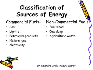 Classification of 
Sources of Energy 
Commercial Fuels- 
• Coal 
• Lignite 
• Petroleum products 
• Natural gas 
• electricity 
Non-Commercial Fuels- 
• Fuel wood 
• Caw dung 
• Agriculture waste 
Dr. Rajendra Singh Thakur/ E2ne1rgy 
 